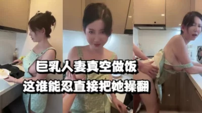 巨乳人妻真空做饭，这谁能忍直接把她操翻（女主系列273V已上传电报群