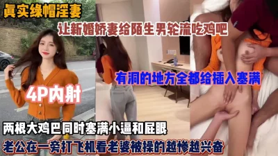 绿帽男让新婚小娇妻给陌生男吃鸡吧轮流操逼，大鸡吧同时塞满屁眼和逼